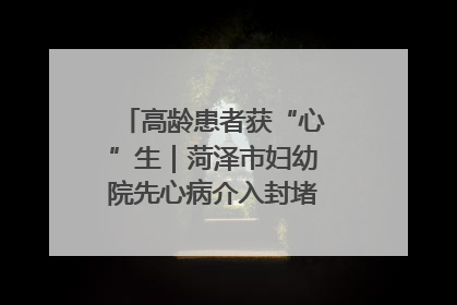 高龄患者获“心”生｜菏泽市妇幼院先心病介入封堵术实现技术突破