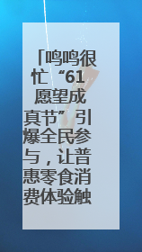 鸣鸣很忙“61 愿望成真节”引爆全民参与，让普惠零食消费体验触手可及