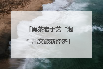 黑茶老手艺“泡”出文旅新经济