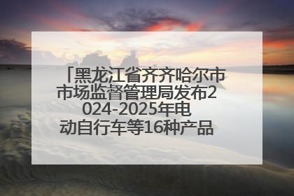 黑龙江省齐齐哈尔市市场监督管理局发布2024-2025年电动自行车等16种产品质量监督抽查情况