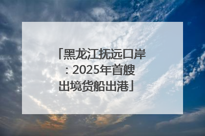 黑龙江抚远口岸：2025年首艘出境货船出港
