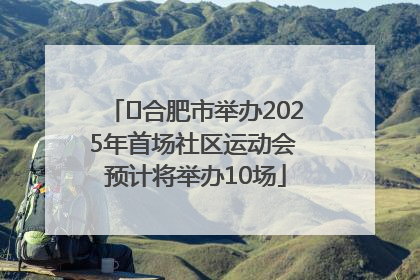 ﻿合肥市举办2025年首场社区运动会 预计将举办10场