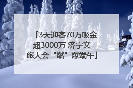 3天迎客70万吸金超3000万 济宁文旅大会“燃”爆端午