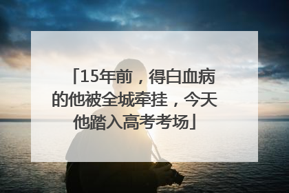 15年前，得白血病的他被全城牵挂，今天他踏入高考考场