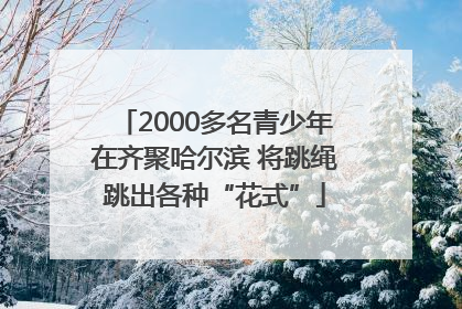 2000多名青少年在齐聚哈尔滨 将跳绳跳出各种“花式”
