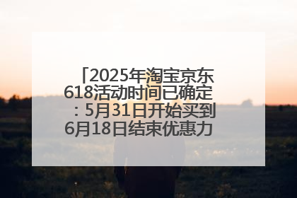 2025年淘宝京东618活动时间已确定：5月31日开始买到6月18日结束优惠力度最大最便宜！