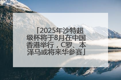 2025年沙特超级杯将于8月在中国香港举行，C罗、本泽马或将来华参赛