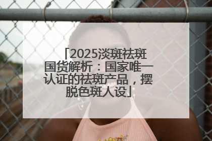 2025淡斑祛斑国货解析：国家唯一认证的祛斑产品，摆脱色斑人设