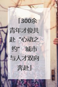 300余青年才俊共赴“心动之约” 城市与人才双向奔赴
