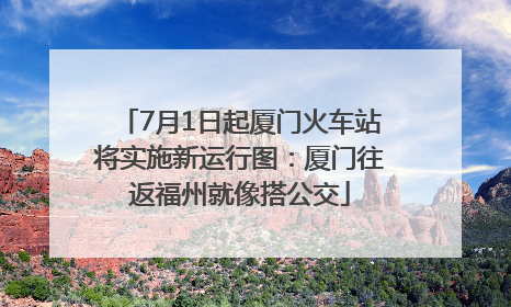7月1日起厦门火车站将实施新运行图：厦门往返福州就像搭公交