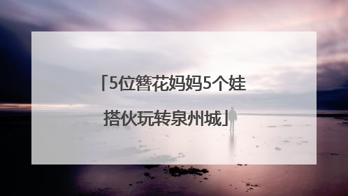5位簪花妈妈5个娃 搭伙玩转泉州城