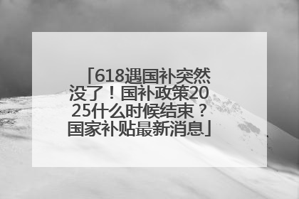 618遇国补突然没了！国补政策2025什么时候结束？国家补贴最新消息