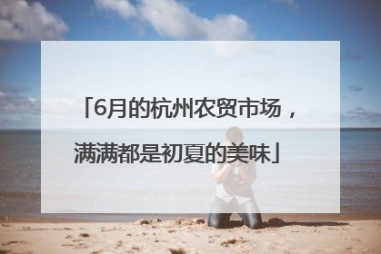 6月的杭州农贸市场，满满都是初夏的美味