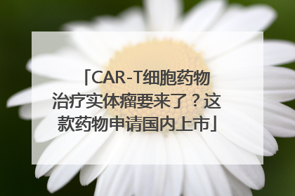 CAR-T细胞药物治疗实体瘤要来了？这款药物申请国内上市